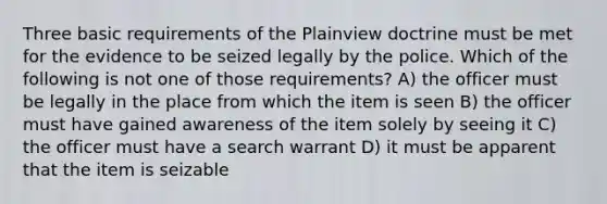 Three basic requirements of the Plainview doctrine must be met for the evidence to be seized legally by the police. Which of the following is not one of those requirements? A) the officer must be legally in the place from which the item is seen B) the officer must have gained awareness of the item solely by seeing it C) the officer must have a search warrant D) it must be apparent that the item is seizable