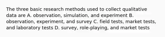 The three basic research methods used to collect qualitative data are A. observation, simulation, and experiment B. observation, experiment, and survey C. field tests, market tests, and laboratory tests D. survey, role-playing, and market tests