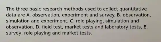 The three basic research methods used to collect quantitative data are A. observation, experiment and survey. B. observation, simulation and experiment. C. role playing, simulation and observation. D. field test, market tests and laboratory tests, E. survey, role playing and market tests.