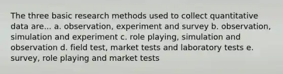 The three basic research methods used to collect quantitative data are... a. observation, experiment and survey b. observation, simulation and experiment c. role playing, simulation and observation d. field test, market tests and laboratory tests e. survey, role playing and market tests