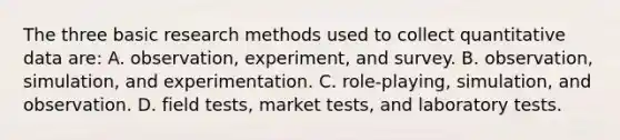 The three basic research methods used to collect quantitative data are: A. observation, experiment, and survey. B. observation, simulation, and experimentation. C. role-playing, simulation, and observation. D. field tests, market tests, and laboratory tests.