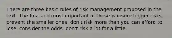 There are three basic rules of risk management proposed in the text. The first and most important of these is insure bigger risks, prevent the smaller ones. don't risk more than you can afford to lose. consider the odds. don't risk a lot for a little.