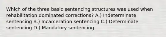 Which of the three basic sentencing structures was used when rehabilitation dominated corrections? A.) Indeterminate sentencing B.) Incarceration sentencing C.) Determinate sentencing D.) Mandatory sentencing