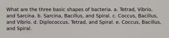 What are the three basic shapes of bacteria. a. Tetrad, Vibrio, and Sarcina. b. Sarcina, Bacillus, and Spiral. c. Coccus, Bacillus, and Vibrio. d. Diplococcus, Tetrad, and Spiral. e. Coccus, Bacillus, and Spiral.