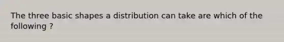 The three basic shapes a distribution can take are which of the following ?