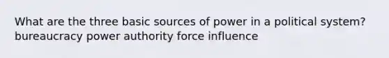 What are the three basic sources of power in a political system? bureaucracy power authority force influence