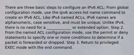 There are three basic steps to configure an IPv6 ACL: From global configuration mode, use the ipv6 access-list name command to create an IPv6 ACL. Like IPv4 named ACLs, IPv6 names are alphanumeric, case sensitive, and must be unique. Unlike IPv4, there is no need for a _____________ or extended option. Step 2. From the named ACL configuration mode, use the permit or deny statements to specify one or more conditions to determine if a packet is forwarded or dropped. Step 3. Return to privileged EXEC mode with the end command.