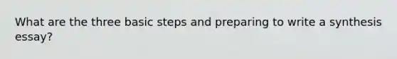 What are the three basic steps and preparing to write a synthesis essay?