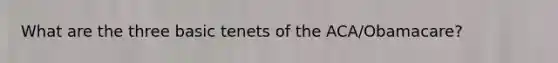 What are the three basic tenets of the ACA/Obamacare?