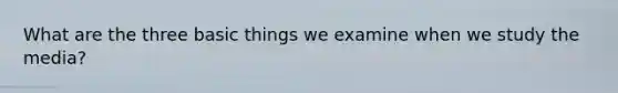 What are the three basic things we examine when we study the media?