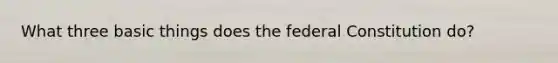 What three basic things does the federal Constitution do?