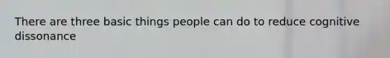 There are three basic things people can do to reduce cognitive dissonance
