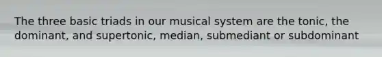 The three basic triads in our musical system are the tonic, the dominant, and supertonic, median, submediant or subdominant