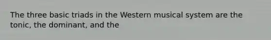 The three basic triads in the Western musical system are the tonic, the dominant, and the