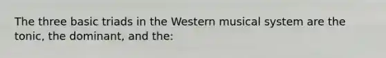 The three basic triads in the Western musical system are the tonic, the dominant, and the: