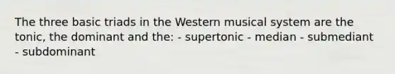 The three basic triads in the Western musical system are the tonic, the dominant and the: - supertonic - median - submediant - subdominant