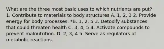 What are the three most basic uses to which nutrients are put? 1. Contribute to materials to body structures A. 1, 2, 3 2. Provide energy for body processes. *B. 1, 2, 5 3. Detoxify substances that could threaten health C. 3, 4, 5 4. Activate compounds to prevent malnutrition. D. 2, 3, 4 5. Serve as regulators of metabolic reactions.