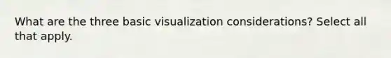 What are the three basic visualization considerations? Select all that apply.