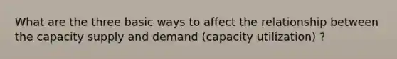 What are the three basic ways to affect the relationship between the capacity supply and demand (capacity utilization) ?