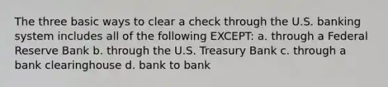 The three basic ways to clear a check through the U.S. banking system includes all of the following EXCEPT: a. through a Federal Reserve Bank b. through the U.S. Treasury Bank c. through a bank clearinghouse d. bank to bank