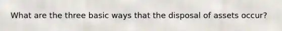 What are the three basic ways that the disposal of assets occur?