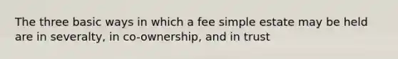 The three basic ways in which a fee simple estate may be held are in severalty, in co-ownership, and in trust