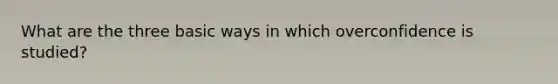 What are the three basic ways in which overconfidence is studied?