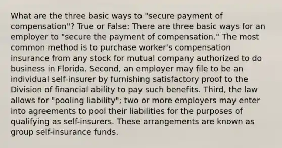 What are the three basic ways to "secure payment of compensation"? True or False: There are three basic ways for an employer to "secure the payment of compensation." The most common method is to purchase worker's compensation insurance from any stock for mutual company authorized to do business in Florida. Second, an employer may file to be an individual self-insurer by furnishing satisfactory proof to the Division of financial ability to pay such benefits. Third, the law allows for "pooling liability"; two or more employers may enter into agreements to pool their liabilities for the purposes of qualifying as self-insurers. These arrangements are known as group self-insurance funds.