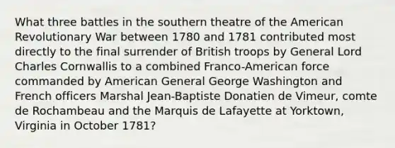 What three battles in the southern theatre of the American Revolutionary War between 1780 and 1781 contributed most directly to the final surrender of British troops by General Lord Charles Cornwallis to a combined Franco-American force commanded by American General George Washington and French officers Marshal Jean-Baptiste Donatien de Vimeur, comte de Rochambeau and the Marquis de Lafayette at Yorktown, Virginia in October 1781?