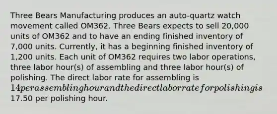 Three Bears Manufacturing produces an auto-quartz watch movement called OM362. Three Bears expects to sell 20,000 units of OM362 and to have an ending finished inventory of 7,000 units. Currently, it has a beginning finished inventory of 1,200 units. Each unit of OM362 requires two labor operations, three labor hour(s) of assembling and three labor hour(s) of polishing. The direct labor rate for assembling is 14 per assembling hour and the direct labor rate for polishing is17.50 per polishing hour.