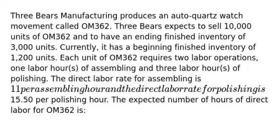 Three Bears Manufacturing produces an auto-quartz watch movement called OM362. Three Bears expects to sell 10,000 units of OM362 and to have an ending finished inventory of 3,000 units. Currently, it has a beginning finished inventory of 1,200 units. Each unit of OM362 requires two labor operations, one labor hour(s) of assembling and three labor hour(s) of polishing. The direct labor rate for assembling is 11 per assembling hour and the direct labor rate for polishing is15.50 per polishing hour. The expected number of hours of direct labor for OM362 is: