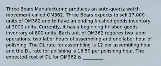 Three Bears Manufacturing produces an auto-quartz watch movement called OM362. Three Bears expects to sell 17,000 units of OM362 and to have an ending finished goods inventory of 3000 units. Currently, it has a beginning finished goods inventory of 800 units. Each unit of OM362 requires two labor operations, two labor hours of assembling and one labor hour of polishing. The DL rate for assembling is 12 per assembling hour and the DL rate for polishing is 13.50 per polishing hour. The expected cost of DL for OM362 is _________.