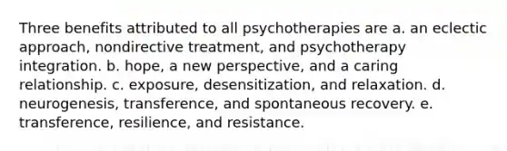 Three benefits attributed to all psychotherapies are a. an eclectic approach, nondirective treatment, and psychotherapy integration. b. hope, a new perspective, and a caring relationship. c. exposure, desensitization, and relaxation. d. neurogenesis, transference, and spontaneous recovery. e. transference, resilience, and resistance.