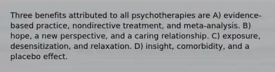 Three benefits attributed to all psychotherapies are A) evidence-based practice, nondirective treatment, and meta-analysis. B) hope, a new perspective, and a caring relationship. C) exposure, desensitization, and relaxation. D) insight, comorbidity, and a placebo effect.