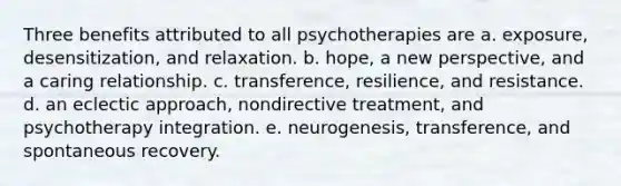 Three benefits attributed to all psychotherapies are a. exposure, desensitization, and relaxation. b. hope, a new perspective, and a caring relationship. c. transference, resilience, and resistance. d. an eclectic approach, nondirective treatment, and psychotherapy integration. e. neurogenesis, transference, and spontaneous recovery.