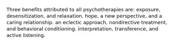 Three benefits attributed to all psychotherapies are: exposure, desensitization, and relaxation. hope, a new perspective, and a caring relationship. an eclectic approach, nondirective treatment, and behavioral conditioning. interpretation, transference, and active listening.