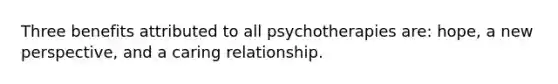 Three benefits attributed to all psychotherapies are: hope, a new perspective, and a caring relationship.