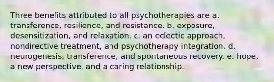 Three benefits attributed to all psychotherapies are a. transference, resilience, and resistance. b. exposure, desensitization, and relaxation. c. an eclectic approach, nondirective treatment, and psychotherapy integration. d. neurogenesis, transference, and spontaneous recovery. e. hope, a new perspective, and a caring relationship.