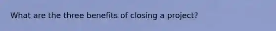 What are the three benefits of closing a project?