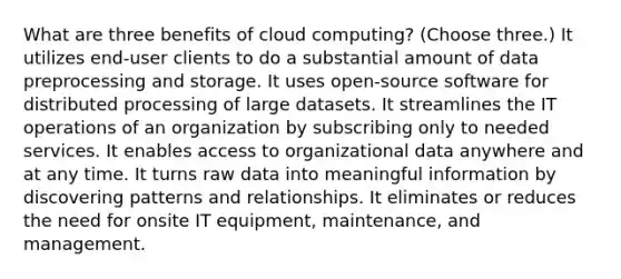 What are three benefits of cloud computing? (Choose three.) It utilizes end-user clients to do a substantial amount of data preprocessing and storage. It uses open-source software for distributed processing of large datasets. It streamlines the IT operations of an organization by subscribing only to needed services. It enables access to organizational data anywhere and at any time. It turns raw data into meaningful information by discovering patterns and relationships. It eliminates or reduces the need for onsite IT equipment, maintenance, and management.