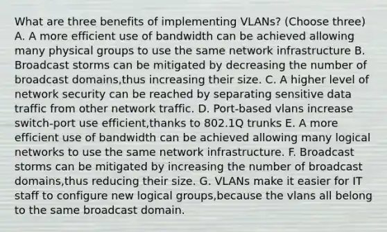 What are three benefits of implementing VLANs? (Choose three) A. A more efficient use of bandwidth can be achieved allowing many physical groups to use the same network infrastructure B. Broadcast storms can be mitigated by decreasing the number of broadcast domains,thus increasing their size. C. A higher level of network security can be reached by separating sensitive data traffic from other network traffic. D. Port-based vlans increase switch-port use efficient,thanks to 802.1Q trunks E. A more efficient use of bandwidth can be achieved allowing many logical networks to use the same network infrastructure. F. Broadcast storms can be mitigated by increasing the number of broadcast domains,thus reducing their size. G. VLANs make it easier for IT staff to configure new logical groups,because the vlans all belong to the same broadcast domain.