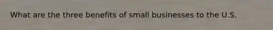 What are the three benefits of small businesses to the U.S.