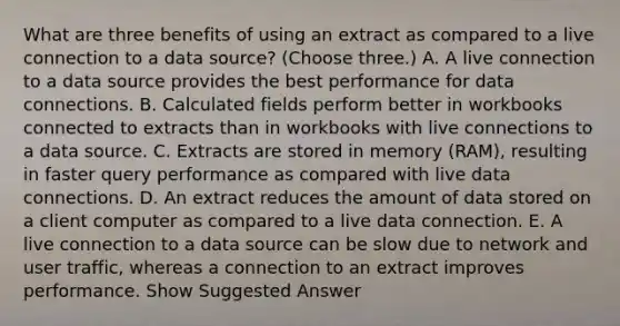 What are three benefits of using an extract as compared to a live connection to a data source? (Choose three.) A. A live connection to a data source provides the best performance for data connections. B. Calculated fields perform better in workbooks connected to extracts than in workbooks with live connections to a data source. C. Extracts are stored in memory (RAM), resulting in faster query performance as compared with live data connections. D. An extract reduces the amount of data stored on a client computer as compared to a live data connection. E. A live connection to a data source can be slow due to network and user traffic, whereas a connection to an extract improves performance. Show Suggested Answer