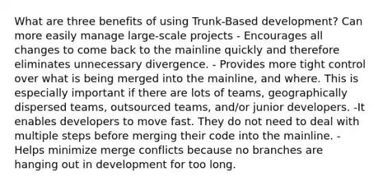 What are three benefits of using Trunk-Based development? Can more easily manage large-scale projects - Encourages all changes to come back to the mainline quickly and therefore eliminates unnecessary divergence. - Provides more tight control over what is being merged into the mainline, and where. This is especially important if there are lots of teams, geographically dispersed teams, outsourced teams, and/or junior developers. -It enables developers to move fast. They do not need to deal with multiple steps before merging their code into the mainline. -Helps minimize merge conflicts because no branches are hanging out in development for too long.