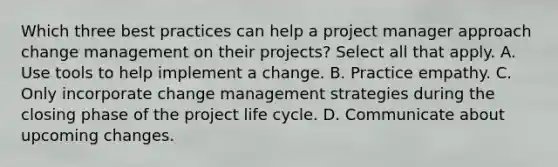 Which three best practices can help a project manager approach change management on their projects? Select all that apply. A. Use tools to help implement a change. B. Practice empathy. C. Only incorporate change management strategies during the closing phase of the project life cycle. D. Communicate about upcoming changes.