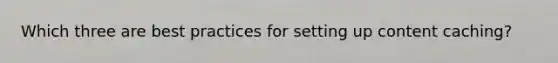 Which three are best practices for setting up content caching?