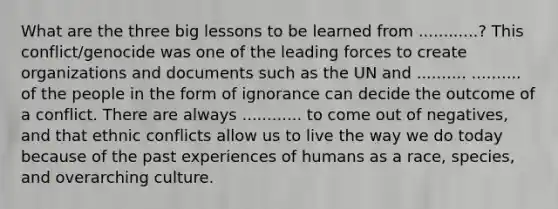 What are the three big lessons to be learned from ............? This conflict/genocide was one of the leading forces to create organizations and documents such as the UN and .......... .......... of the people in the form of ignorance can decide the outcome of a conflict. There are always ............ to come out of negatives, and that ethnic conflicts allow us to live the way we do today because of the past experiences of humans as a race, species, and overarching culture.