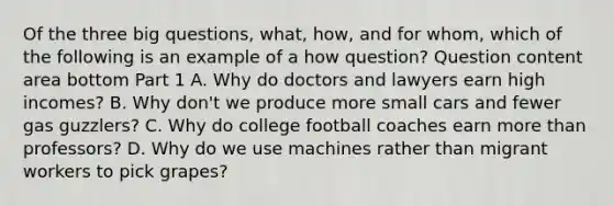 Of the three big​ questions, what​, how​, and for whom​, which of the following is an example of a how ​question? Question content area bottom Part 1 A. Why do doctors and lawyers earn high​ incomes? B. Why​ don't we produce more small cars and fewer gas​ guzzlers? C. Why do college football coaches earn <a href='https://www.questionai.com/knowledge/keWHlEPx42-more-than' class='anchor-knowledge'>more than</a>​ professors? D. Why do we use machines rather than migrant workers to pick​ grapes?