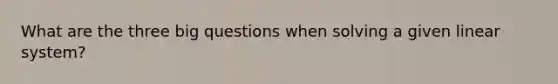 What are the three big questions when solving a given linear system?