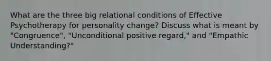 What are the three big relational conditions of Effective Psychotherapy for personality change? Discuss what is meant by "Congruence", "Unconditional positive regard," and "Empathic Understanding?"